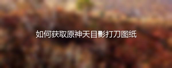 如何获取原神天目影打刀图纸