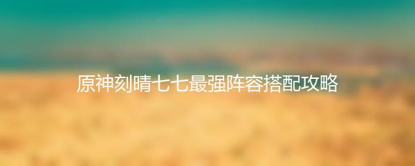 原神刻晴七七最强阵容搭配攻略