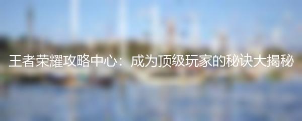 王者荣耀攻略中心：成为顶级玩家的秘诀大揭秘