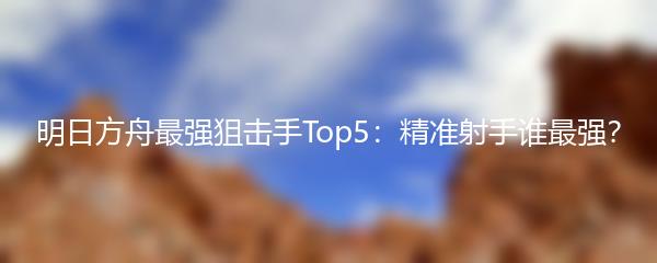 明日方舟最强狙击手Top5：精准射手谁最强？