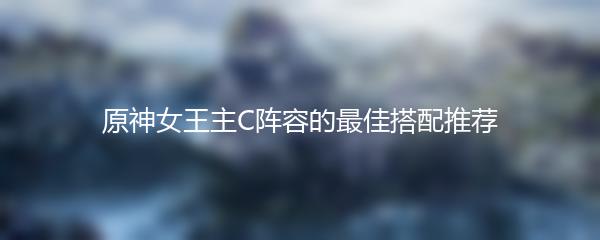 原神女王主C阵容的最佳搭配推荐