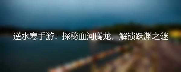 逆水寒手游：探秘血河腾龙，解锁跃渊之谜