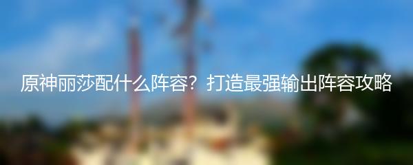 原神丽莎配什么阵容？打造最强输出阵容攻略