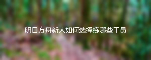 明日方舟新人如何选择练哪些干员