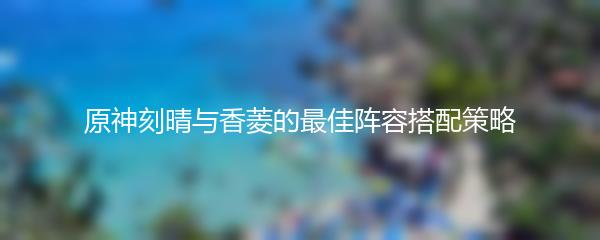 原神刻晴与香菱的最佳阵容搭配策略