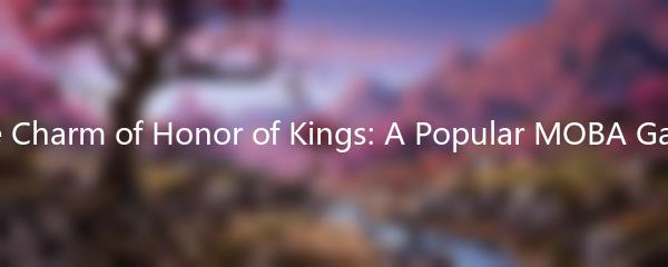 The Charm of Honor of Kings: A Popular MOBA Game