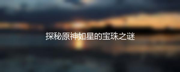 探秘原神如星的宝珠之谜