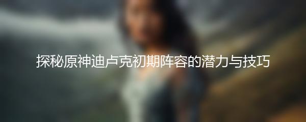 探秘原神迪卢克初期阵容的潜力与技巧