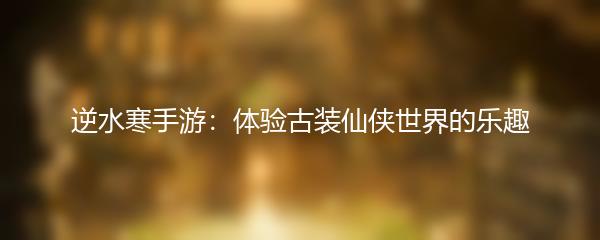 逆水寒手游：体验古装仙侠世界的乐趣