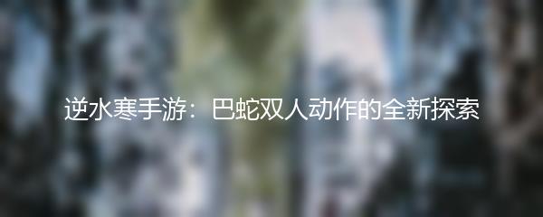 逆水寒手游：巴蛇双人动作的全新探索