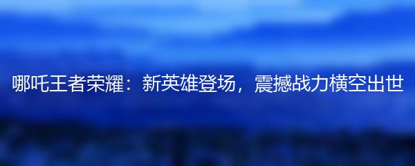 哪吒王者荣耀：新英雄登场，震撼战力横空出世