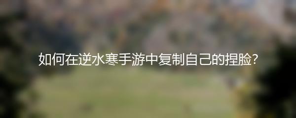 如何在逆水寒手游中复制自己的捏脸？