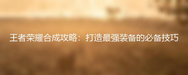 王者荣耀合成攻略：打造最强装备的必备技巧