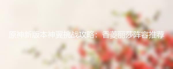 原神新版本神翼挑战攻略：香菱丽莎阵容推荐