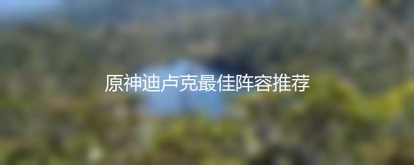 原神迪卢克最佳阵容推荐