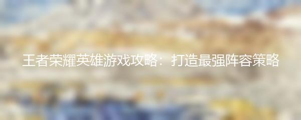王者荣耀英雄游戏攻略：打造最强阵容策略