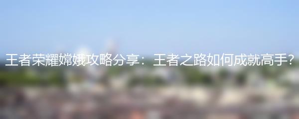 王者荣耀嫦娥攻略分享：王者之路如何成就高手？