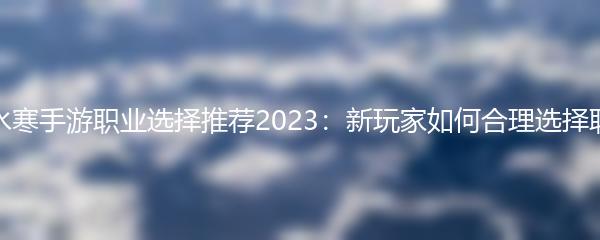 逆水寒手游职业选择推荐2023：新玩家如何合理选择职业