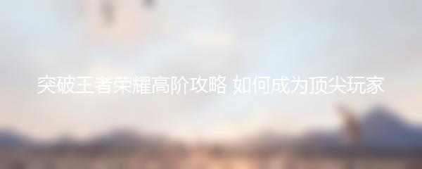 突破王者荣耀高阶攻略 如何成为顶尖玩家