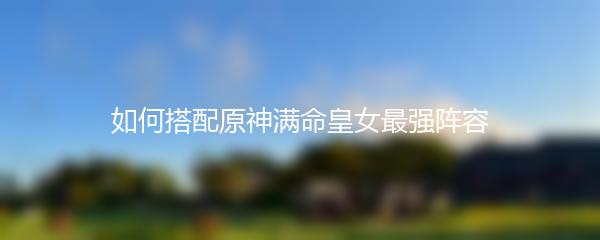 如何搭配原神满命皇女最强阵容