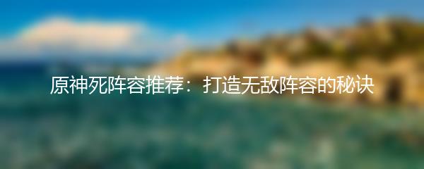  原神死阵容推荐：打造无敌阵容的秘诀 