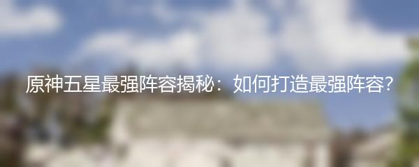 原神五星最强阵容揭秘：如何打造最强阵容？