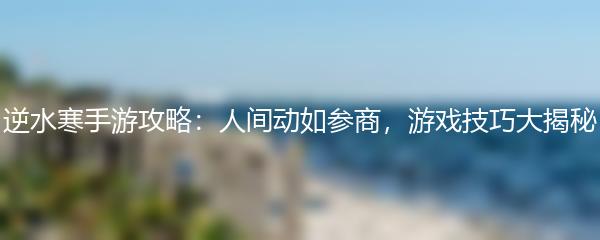 逆水寒手游攻略：人间动如参商，游戏技巧大揭秘