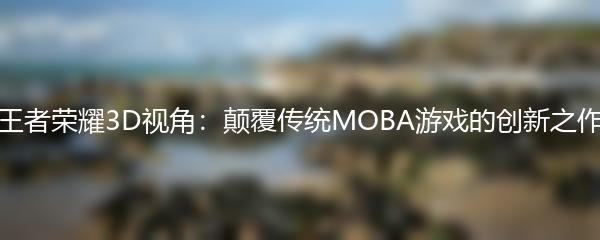 王者荣耀3D视角：颠覆传统MOBA游戏的创新之作