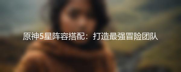 原神5星阵容搭配：打造最强冒险团队