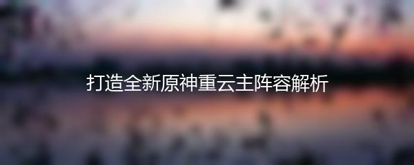 打造全新原神重云主阵容解析