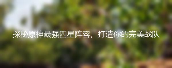 探秘原神最强四星阵容，打造你的完美战队