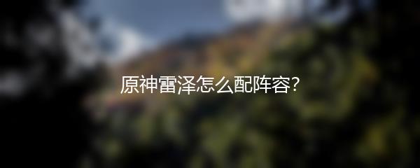 原神雷泽怎么配阵容？