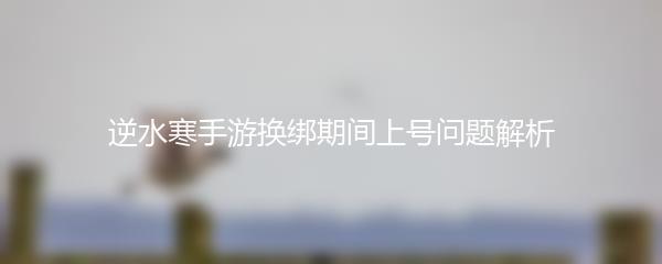 逆水寒手游换绑期间上号问题解析