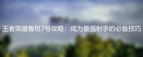 王者荣耀鲁班7号攻略：成为最强射手的必备技巧