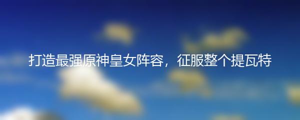 打造最强原神皇女阵容，征服整个提瓦特