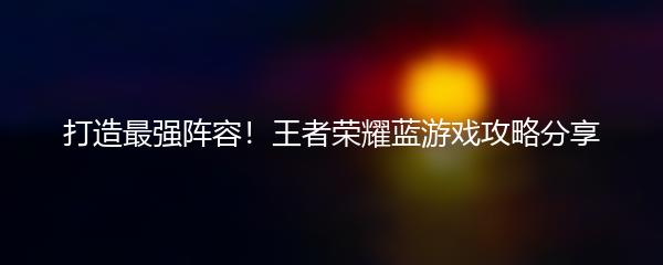 打造最强阵容！王者荣耀蓝游戏攻略分享
