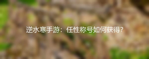 逆水寒手游：任性称号如何获得？