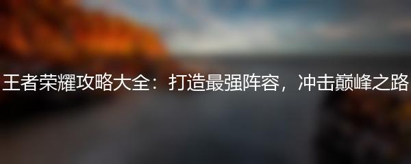 王者荣耀攻略大全：打造最强阵容，冲击巅峰之路
