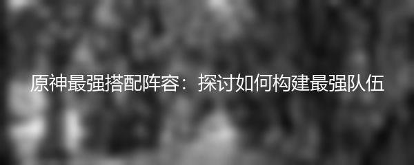 原神最强搭配阵容：探讨如何构建最强队伍