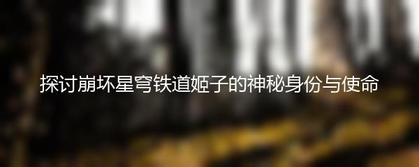 探讨崩坏星穹铁道姬子的神秘身份与使命