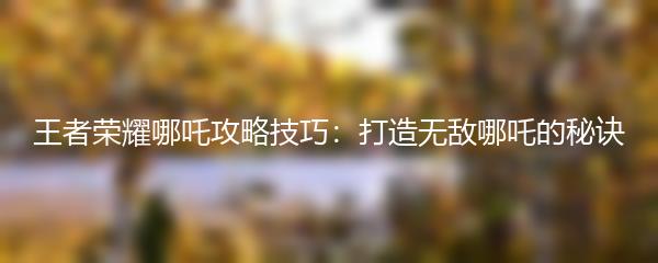 王者荣耀哪吒攻略技巧：打造无敌哪吒的秘诀