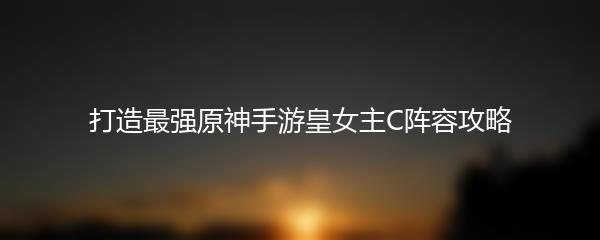 打造最强原神手游皇女主C阵容攻略