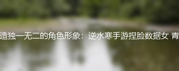 打造独一无二的角色形象：逆水寒手游捏脸数据女 青蛇