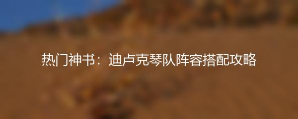 热门神书：迪卢克琴队阵容搭配攻略