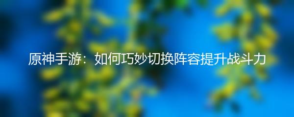 原神手游：如何巧妙切换阵容提升战斗力