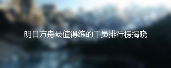 明日方舟最值得练的干员排行榜揭晓