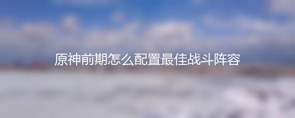 原神前期怎么配置最佳战斗阵容