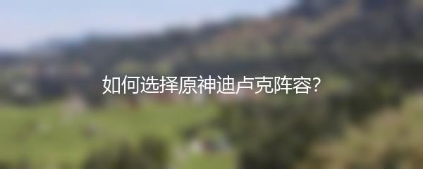 如何选择原神迪卢克阵容？