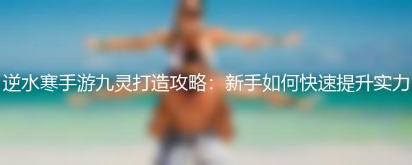 逆水寒手游九灵打造攻略：新手如何快速提升实力