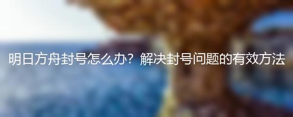 明日方舟封号怎么办？解决封号问题的有效方法